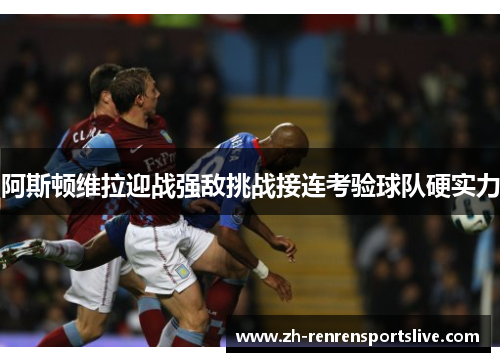 阿斯顿维拉迎战强敌挑战接连考验球队硬实力